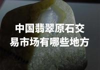 中国翡翠原石交易市场，这些地方你一定不知道！